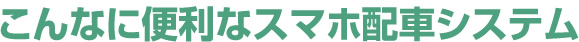 こんなに便利なスマホ配車システム