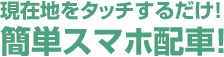 現在地をタッチするだけ！簡単スマホ配車！